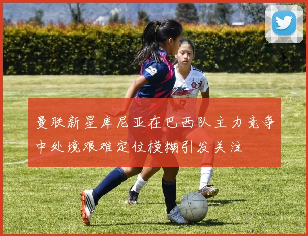 曼联新星库尼亚在巴西队主力竞争中处境艰难定位模糊引发关注