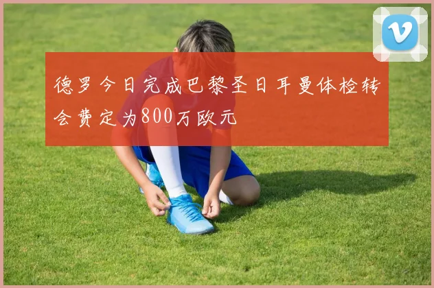 德罗今日完成巴黎圣日耳曼体检转会费定为800万欧元