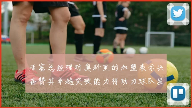 活塞总经理对奥科里的加盟表示兴奋赞其卓越突破能力将助力球队发展