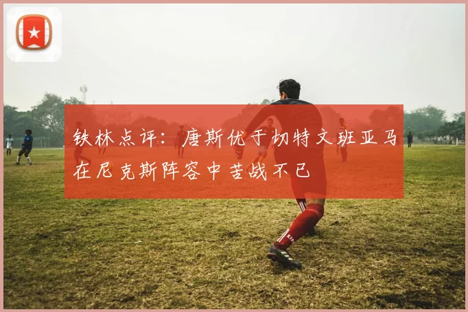 铁林点评：唐斯优于切特文班亚马在尼克斯阵容中苦战不已