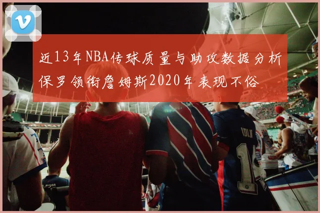 近13年NBA传球质量与助攻数据分析保罗领衔詹姆斯2020年表现不俗