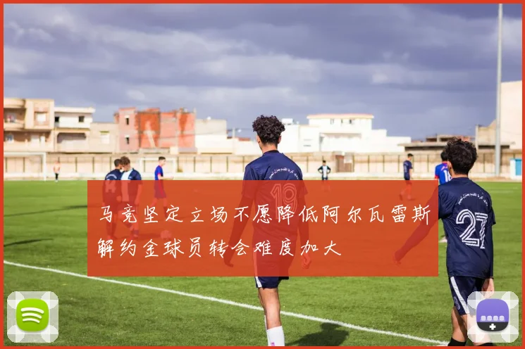 马竞坚定立场不愿降低阿尔瓦雷斯解约金球员转会难度加大