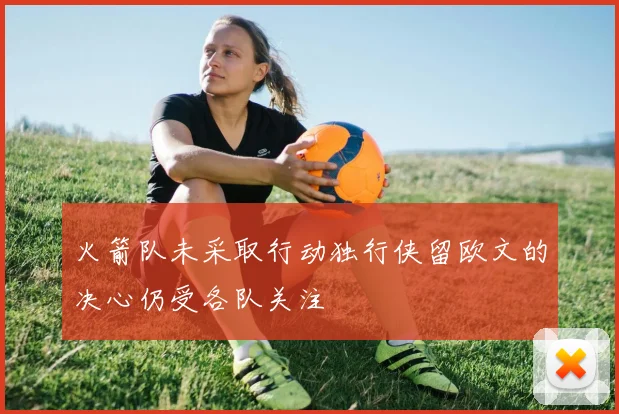 火箭队未采取行动独行侠留欧文的决心仍受各队关注