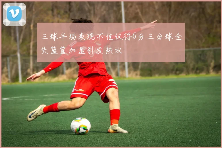 三球半场表现不佳仅得6分三分球全失篮筐加盖引发热议