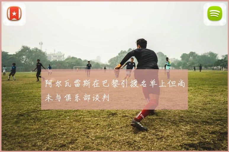 阿尔瓦雷斯在巴黎引援名单上但尚未与俱乐部谈判
