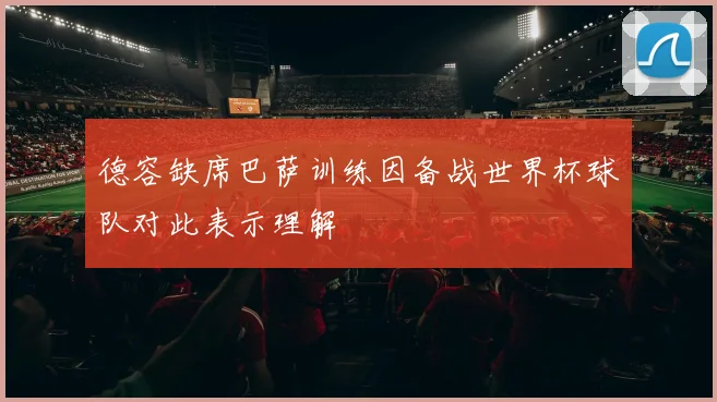 德容缺席巴萨训练因备战世界杯球队对此表示理解