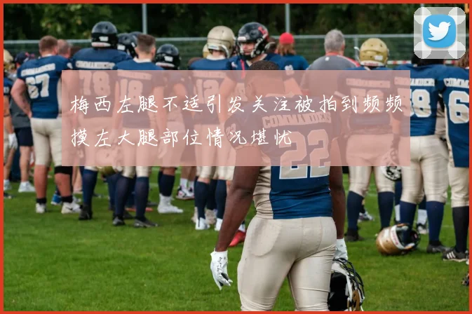 梅西左腿不适引发关注被拍到频频摸左大腿部位情况堪忧