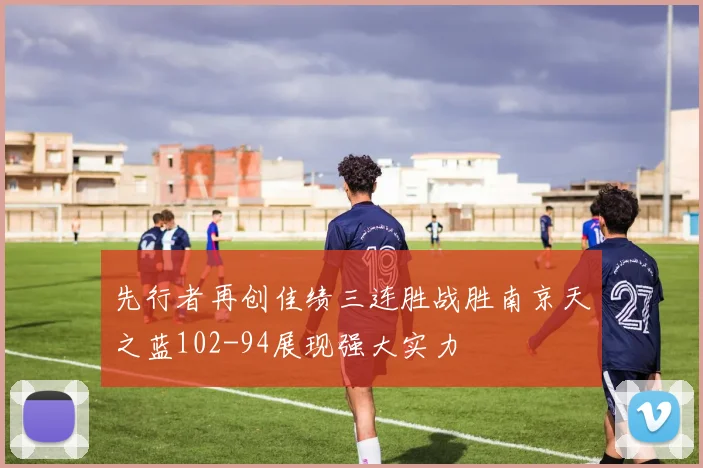先行者再创佳绩三连胜战胜南京天之蓝102-94展现强大实力