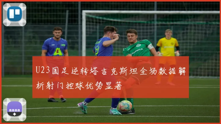 U23国足逆转塔吉克斯坦全场数据解析射门控球优势显著