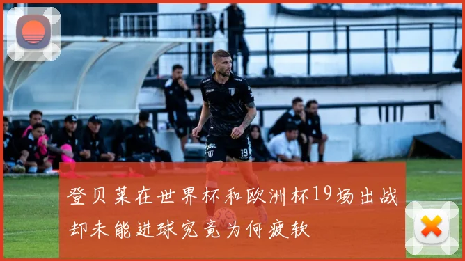 登贝莱在世界杯和欧洲杯19场出战却未能进球究竟为何疲软