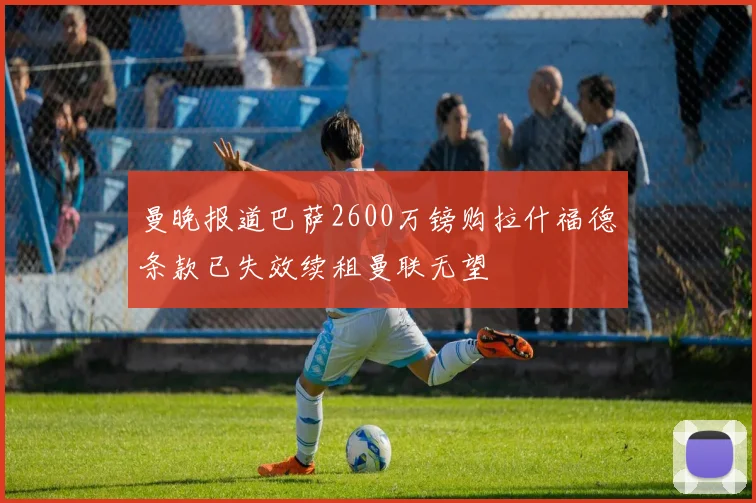曼晚报道巴萨2600万镑购拉什福德条款已失效续租曼联无望