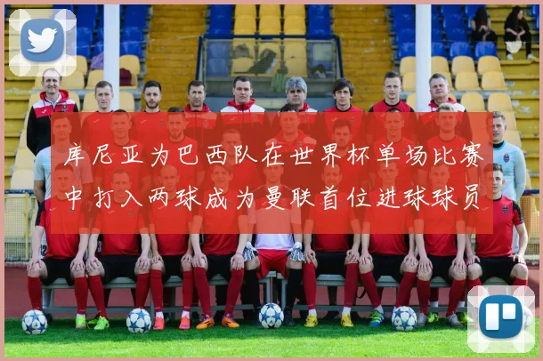 库尼亚为巴西队在世界杯单场比赛中打入两球成为曼联首位进球球员