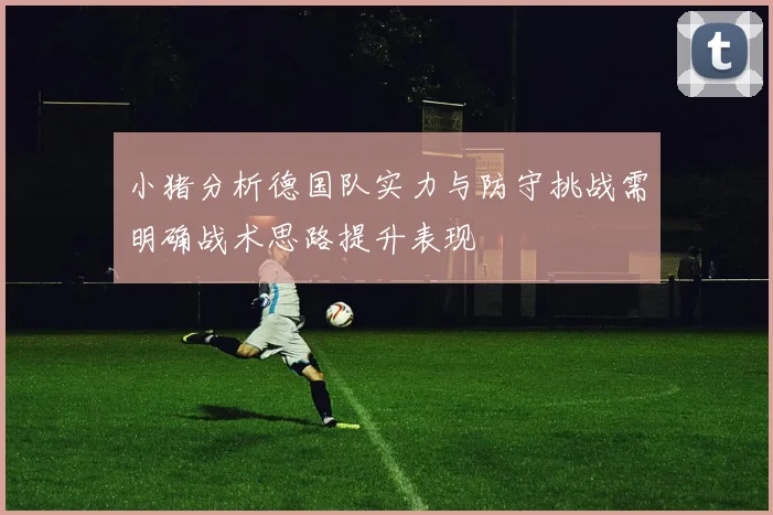 小猪分析德国队实力与防守挑战需明确战术思路提升表现