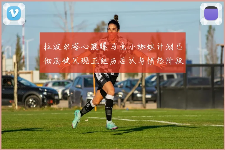 拉波尔塔心腹曝马竞小蜘蛛计划已彻底破灭现正经历否认与愤怒阶段