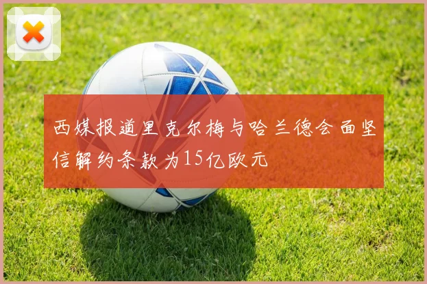 西媒报道里克尔梅与哈兰德会面坚信解约条款为15亿欧元