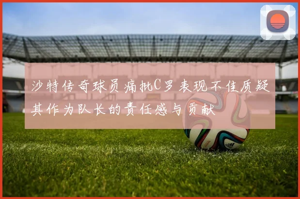沙特传奇球员痛批C罗表现不佳质疑其作为队长的责任感与贡献