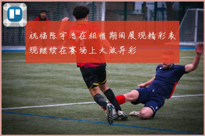 祝福陈宇浩在租借期间展现精彩表现继续在赛场上大放异彩