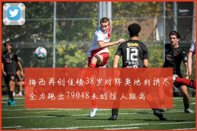 梅西再创佳绩38岁对阵奥地利拼尽全力跑出79048米的惊人距离